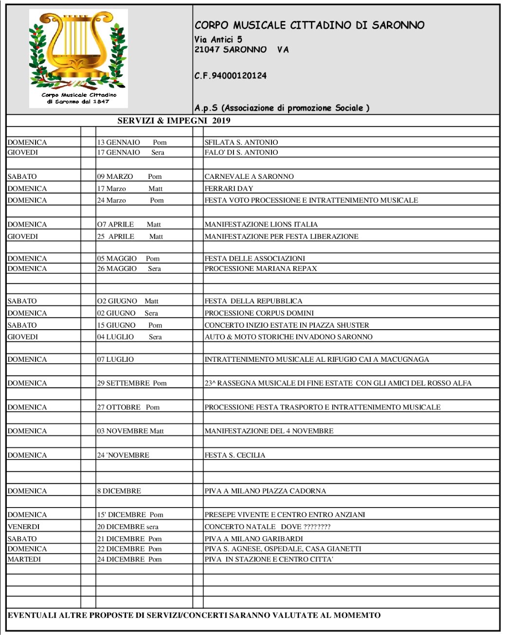 CORPO MUSICALE CITTADINO DI SARONNO Via Antici 5 21047 SARONNO   VA C.F.94000120124                    SERVIZI & IMPEGNI  2019     SABATO 04 MARZO       Pom CARNEVALE SABATO 11 MARZO       Pom FESTA CON I SICILIANI DOMENICA 26 MARZO       Pom PROCESSIONE E INTRATTENIMENTO MUSICALE  FESTA DEL VOTO MARTEDI 25  APRILE        Matt MANIFESTAZIONE PER FESTA LIBERAZIONE DOMENICA  07 MAGGIO     Matt. FESTA DELLE ASSOCIAZIONI     DOMENICA  21 MAGGIO      Sera PROCESSIONE MARIANA REPAX VENERDI 02 GIUGNO      Matt MANIFESTAZIONI PER FESTA DELLA REPUBBLICA DOMENICA  18 GIUGNO     Sera PROCESSIONE CORPUS DOMINI SABATO 17 GIUGNO       Pom CONCERTO PIAZZA SCUSTER GIOVEDI 29 GIUGNO    sera CONCERTO SERALE P.ZZA LIBERTA'  MEMORIAL LAZZARONI & DOMENICA 02 LUGLIO CONCERTO RIFUGIO CAI A MACUGNAGA       DOMENICA 24 SETTEMBRE  Pom 21^ RASSEGNA MUSICALE DI FINE ESTATE CON FANFARA BERSAGLIERI    DOMENICA  22 OTTOBRE   Pom PROCESSIONE FESTA TRASPORTO E INTRATTENIMENTO MUSICALE DOMENICA  05 NOVEMBRE Matt MANIFESTAZIONE DEL 4 NOVEMBRE DOMENICA  05 NOVEMBRE  Pom PROCESSIONE CASCINA COLOMBARA PER S. CARLO & INTRATTENIMENTO   NOVEMBRE Pom/Sera FESTA S. CECILIA  VENERDI 8 DICEMBRE   Pom PIVA PER PRESE SOMMERSO DOMENICA 10 DICEMBRE  Matt PIVA S. AGNESE OSPEDALE  E CASA GIANETTI VENERDI 15 DICEMBRE Sera CONCERTO NATALE  IN COMUNE CON CORO ALPE E ALPINI DOMENICA 17 DICEMBRE Pom PIVA IN PIAZZA CON PRESEPE VIVENTE DOMENICA 24 DICEMBRE  Pom PIVA        SABATO 24 DICEMBRE  Pom PIVA  IN STAZIONE E CENTRO CITTA'         EVENTUALI ALTRE PROPOSTE DI SERVIZI/CONCERTI SARANNO VALUTATE AL MOMEMTO